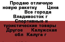 Продаю отличную новую ракетку :) › Цена ­ 3 500 - Все города, Владивосток г. Спортивные и туристические товары » Другое   . Калужская обл.,Калуга г.